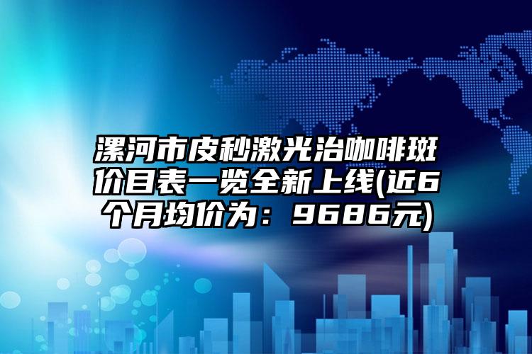 漯河市皮秒激光治咖啡斑价目表一览全新上线(近6个月均价为：9686元)