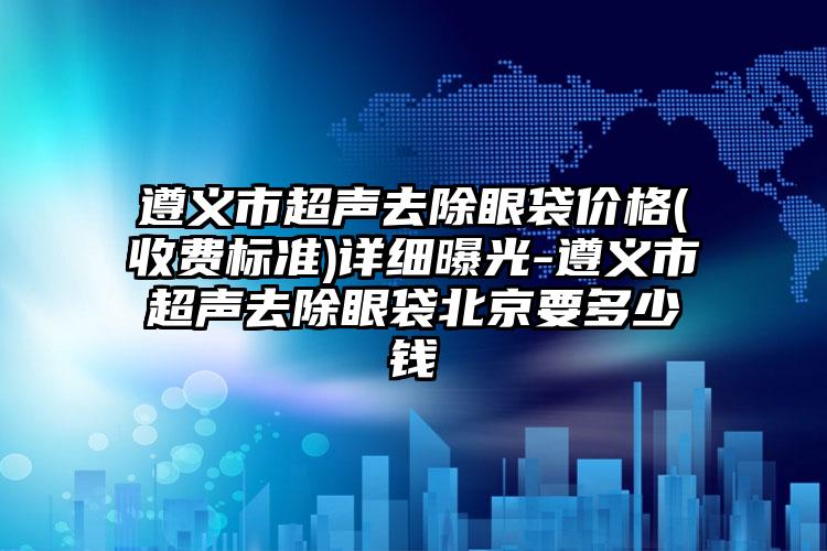 遵义市超声去除眼袋价格(收费标准)详细曝光-遵义市超声去除眼袋北京要多少钱