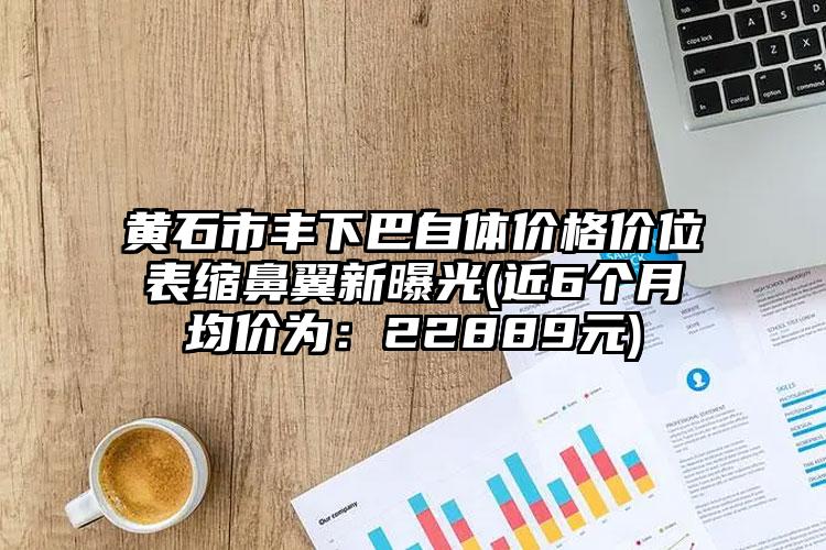 黄石市丰下巴自体价格价位表缩鼻翼新曝光(近6个月均价为：22889元)