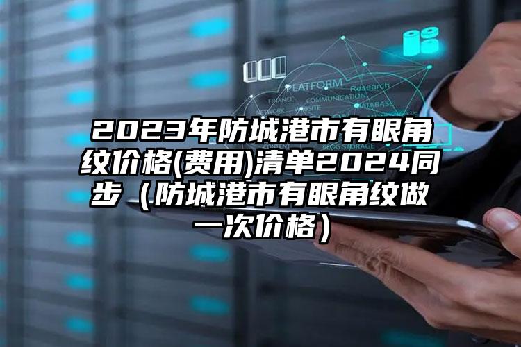 2023年防城港市有眼角纹价格(费用)清单2024同步（防城港市有眼角纹做一次价格）