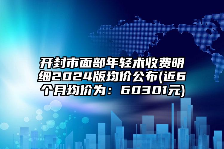 开封市面部年轻术收费明细2024版均价公布(近6个月均价为：60301元)