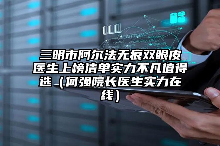 三明市阿尔法无痕双眼皮医生上榜清单实力不凡值得选（何强院长医生实力在线）