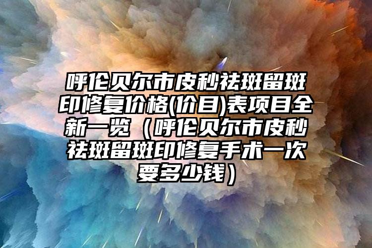 呼伦贝尔市皮秒祛斑留斑印修复价格(价目)表项目全新一览（呼伦贝尔市皮秒祛斑留斑印修复手术一次要多少钱）