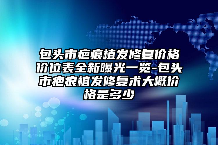 包头市疤痕植发修复价格价位表全新曝光一览-包头市疤痕植发修复术大概价格是多少