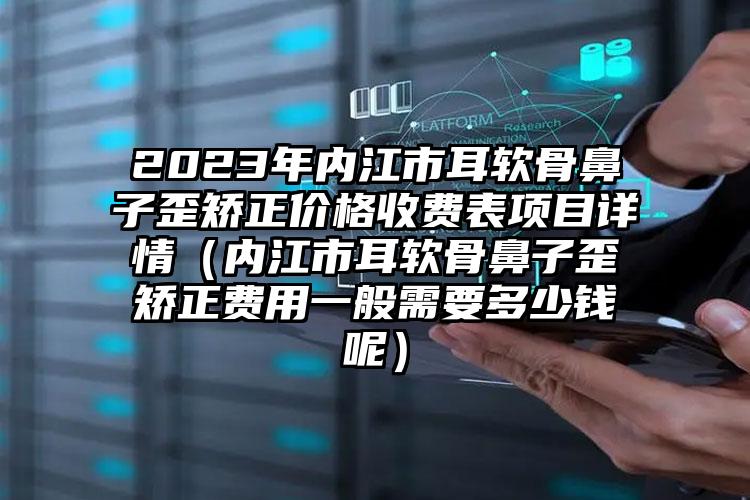 2023年内江市耳软骨鼻子歪矫正价格收费表项目详情（内江市耳软骨鼻子歪矫正费用一般需要多少钱呢）