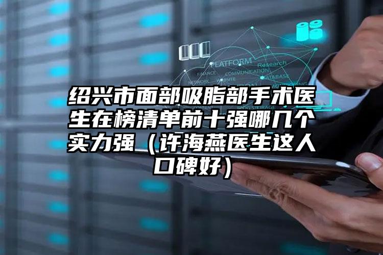 绍兴市面部吸脂部手术医生在榜清单前十强哪几个实力强（许海燕医生这人口碑好）