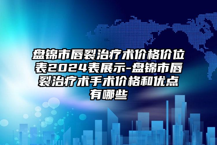 盘锦市唇裂治疗术价格价位表2024表展示-盘锦市唇裂治疗术手术价格和优点有哪些