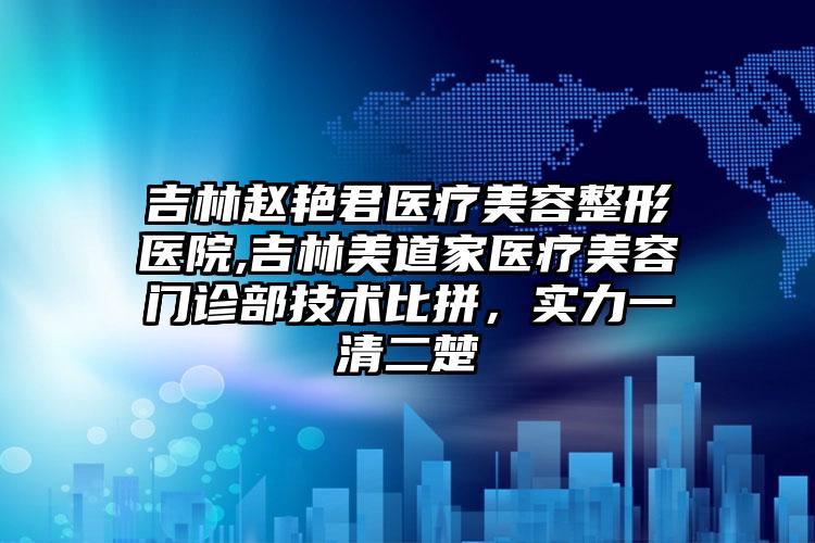 吉林赵艳君医疗美容整形医院,吉林美道家医疗美容门诊部技术比拼，实力一清二楚