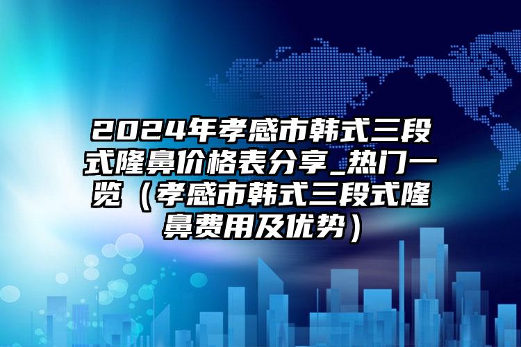 2024年孝感市韩式三段式隆鼻价格表分享_热门一览（孝感市韩式三段式隆鼻费用及优势）