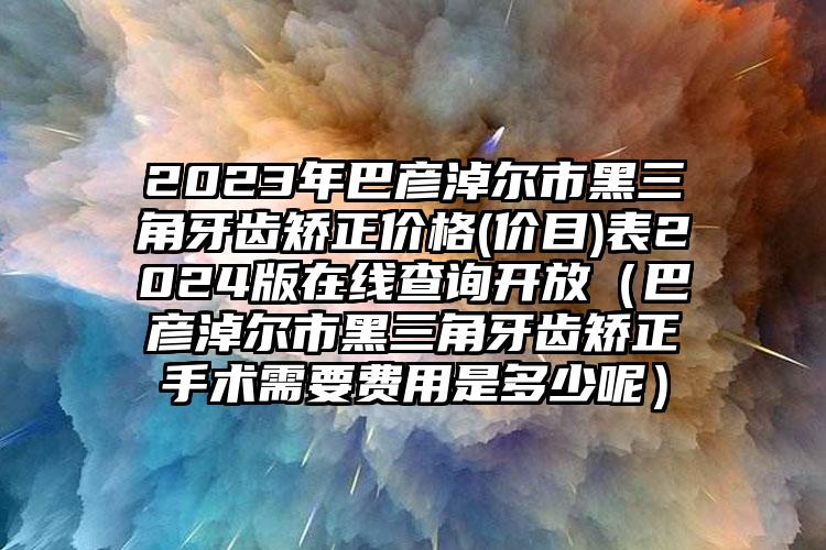 2023年巴彦淖尔市黑三角牙齿矫正价格(价目)表2024版在线查询开放（巴彦淖尔市黑三角牙齿矫正手术需要费用是多少呢）