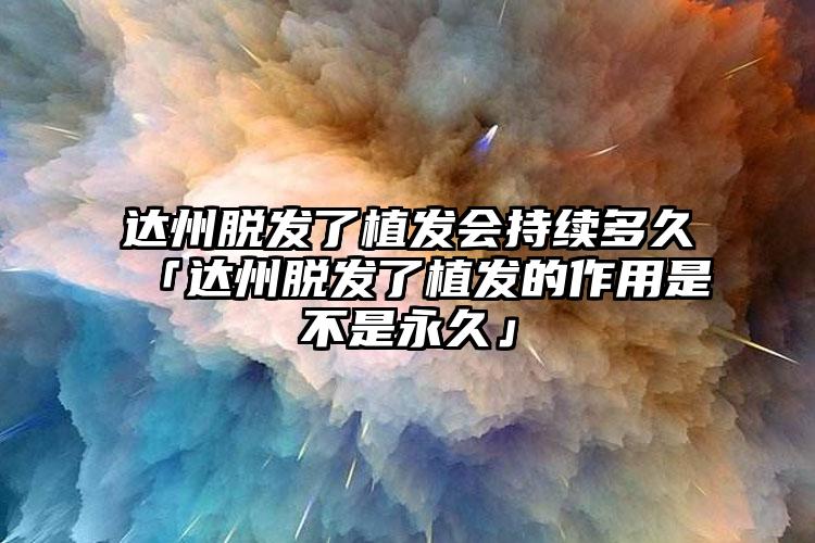 达州脱发了植发会持续多久「达州脱发了植发的作用是不是永久」