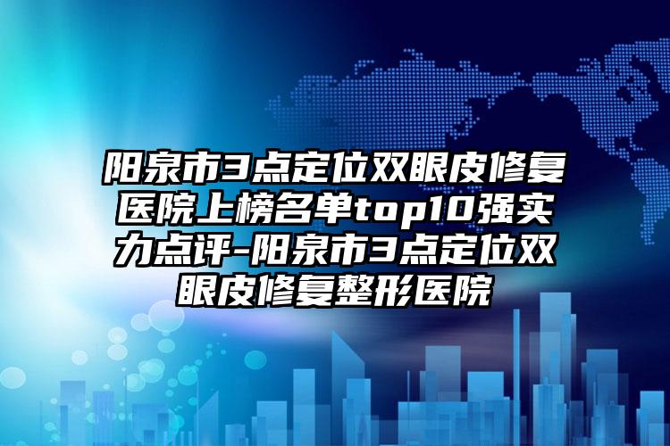 阳泉市3点定位双眼皮修复医院上榜名单top10强实力点评-阳泉市3点定位双眼皮修复整形医院