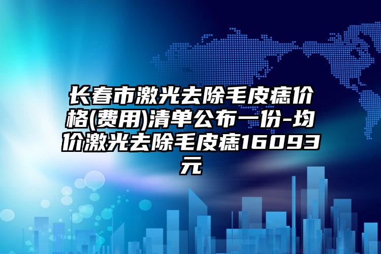 长春市激光去除毛皮痣价格(费用)清单公布一份-均价激光去除毛皮痣16093元