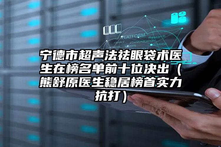 宁德市超声法祛眼袋术医生在榜名单前十位决出（熊舒原医生稳居榜首实力抗打）