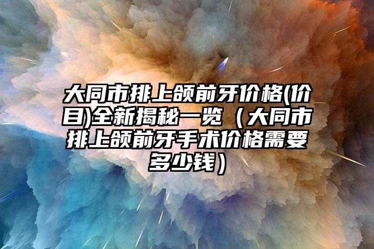 大同市排上颌前牙价格(价目)全新揭秘一览（大同市排上颌前牙手术价格需要多少钱）