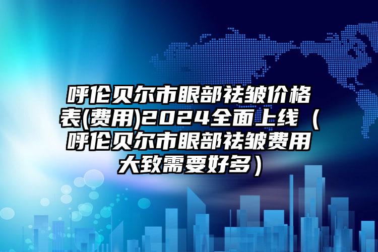 呼伦贝尔市眼部祛皱价格表(费用)2024全面上线（呼伦贝尔市眼部祛皱费用大致需要好多）