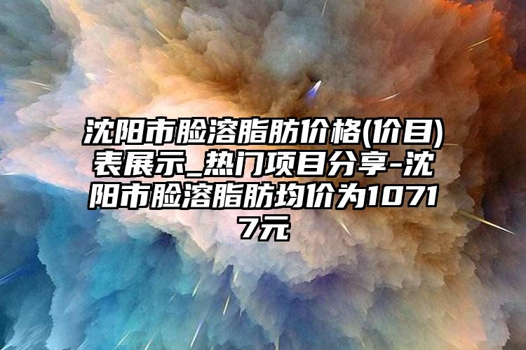 沈阳市脸溶脂肪价格(价目)表展示_热门项目分享-沈阳市脸溶脂肪均价为10717元