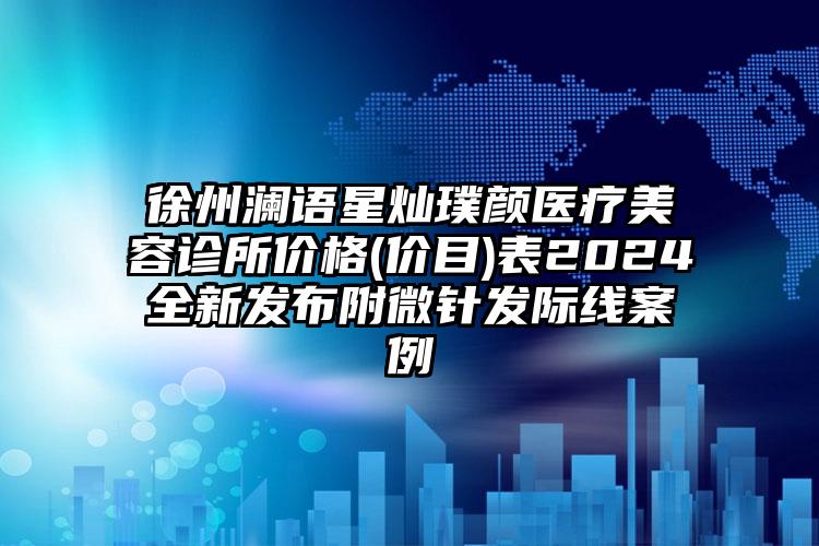 徐州澜语星灿璞颜医疗美容诊所价格(价目)表2024全新发布附微针发际线案例