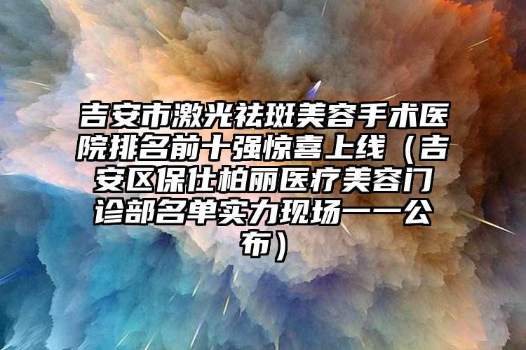 吉安市激光祛斑美容手术医院排名前十强惊喜上线（吉安区保仕柏丽医疗美容门诊部名单实力现场一一公布）