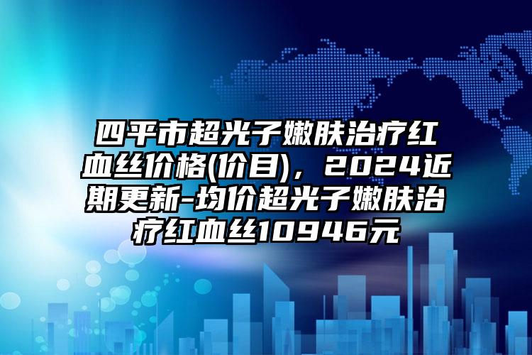 四平市超光子嫩肤治疗红血丝价格(价目)，2024近期更新-均价超光子嫩肤治疗红血丝10946元