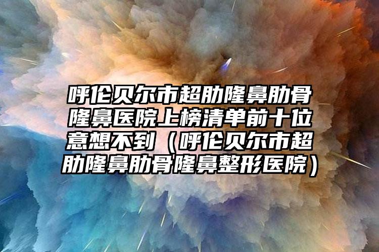 呼伦贝尔市超肋隆鼻肋骨隆鼻医院上榜清单前十位意想不到（呼伦贝尔市超肋隆鼻肋骨隆鼻整形医院）