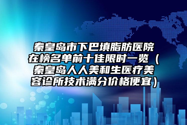 秦皇岛市下巴填脂肪医院在榜名单前十佳限时一览（秦皇岛人人美和生医疗美容诊所技术满分价格便宜）