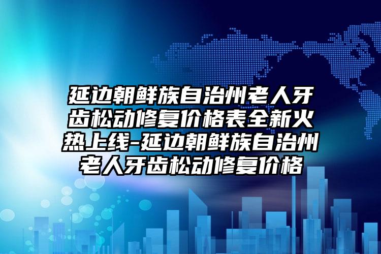 延边朝鲜族自治州老人牙齿松动修复价格表全新火热上线-延边朝鲜族自治州老人牙齿松动修复价格