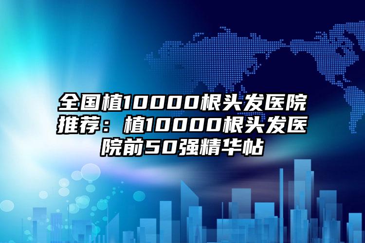 全国植10000根头发医院推荐：植10000根头发医院前50强精华帖