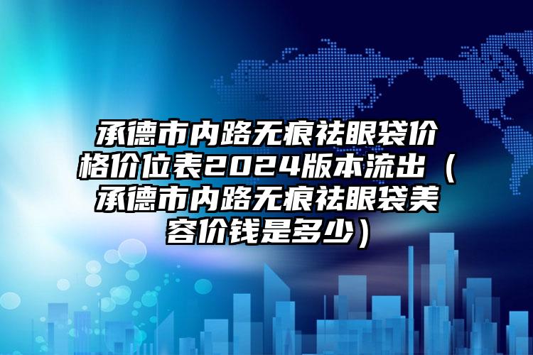 承德市内路无痕祛眼袋价格价位表2024版本流出（承德市内路无痕祛眼袋美容价钱是多少）