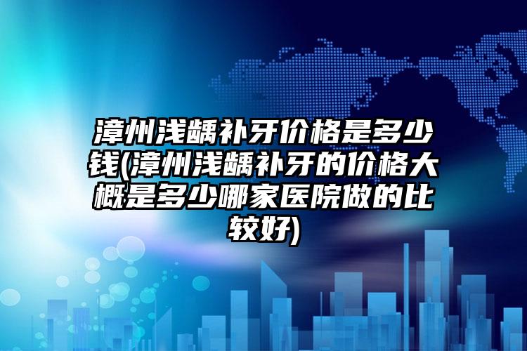 漳州浅龋补牙价格是多少钱(漳州浅龋补牙的价格大概是多少哪家医院做的比较好)