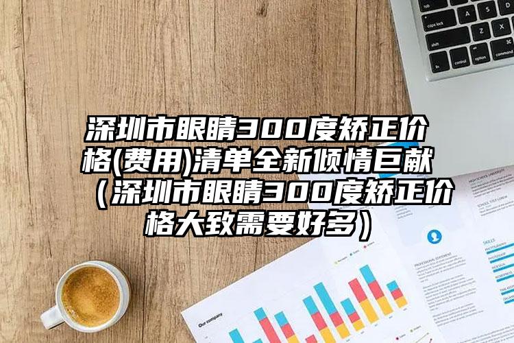 深圳市眼睛300度矫正价格(费用)清单全新倾情巨献（深圳市眼睛300度矫正价格大致需要好多）