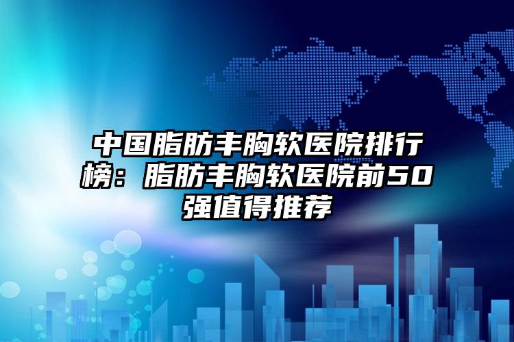 中国脂肪丰胸软医院排行榜：脂肪丰胸软医院前50强值得推荐