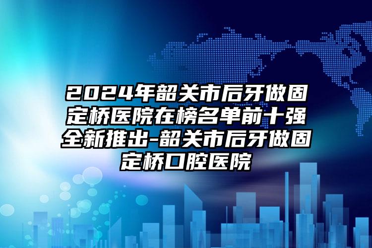 2024年韶关市后牙做固定桥医院在榜名单前十强全新推出-韶关市后牙做固定桥口腔医院