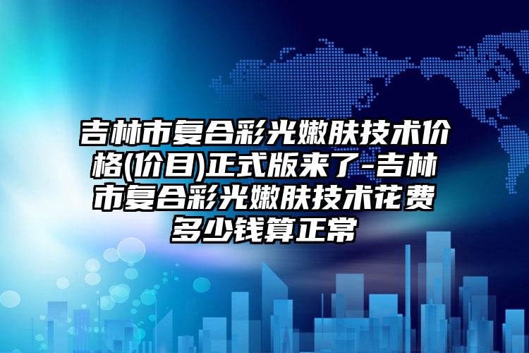 吉林市复合彩光嫩肤技术价格(价目)正式版来了-吉林市复合彩光嫩肤技术花费多少钱算正常