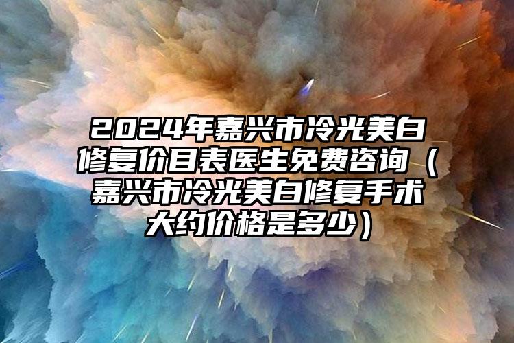 2024年嘉兴市冷光美白修复价目表医生免费咨询（嘉兴市冷光美白修复手术大约价格是多少）