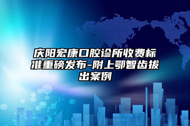 庆阳宏康口腔诊所收费标准重磅发布-附上鄂智齿拔出案例