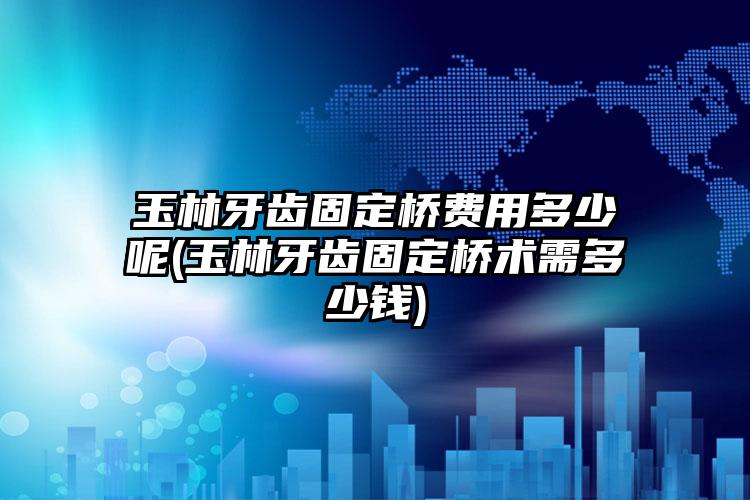 玉林牙齿固定桥费用多少呢(玉林牙齿固定桥术需多少钱)