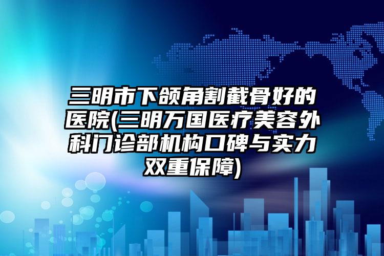 三明市下颌角割截骨好的医院(三明万国医疗美容外科门诊部机构口碑与实力双重保障)