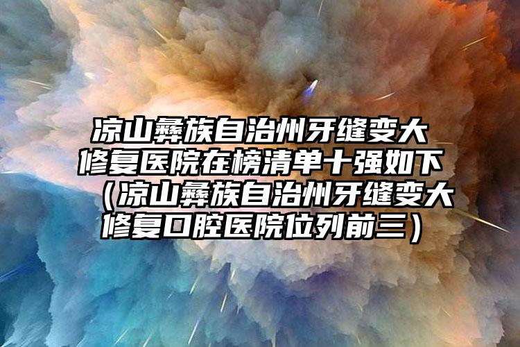 凉山彝族自治州牙缝变大修复医院在榜清单十强如下（凉山彝族自治州牙缝变大修复口腔医院位列前三）