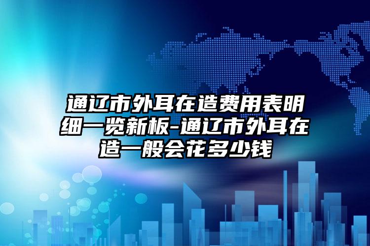 通辽市外耳在造费用表明细一览新板-通辽市外耳在造一般会花多少钱