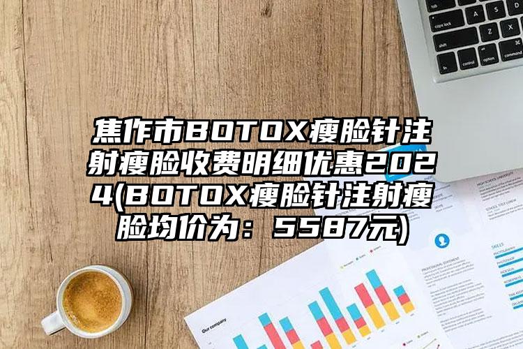 焦作市BOTOX瘦脸针注射瘦脸收费明细优惠2024(BOTOX瘦脸针注射瘦脸均价为：5587元)