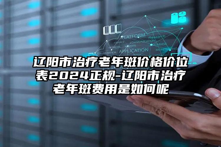 辽阳市治疗老年斑价格价位表2024正规-辽阳市治疗老年斑费用是如何呢