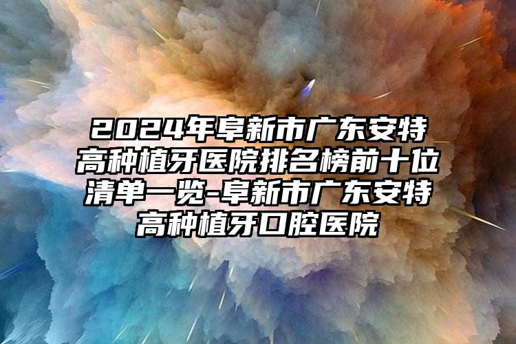 2024年阜新市广东安特高种植牙医院排名榜前十位清单一览-阜新市广东安特高种植牙口腔医院