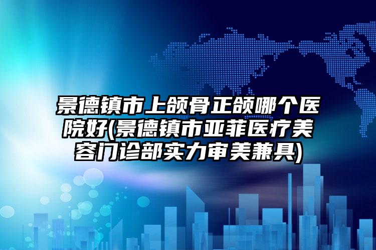 景德镇市上颌骨正颌哪个医院好(景德镇市亚菲医疗美容门诊部实力审美兼具)