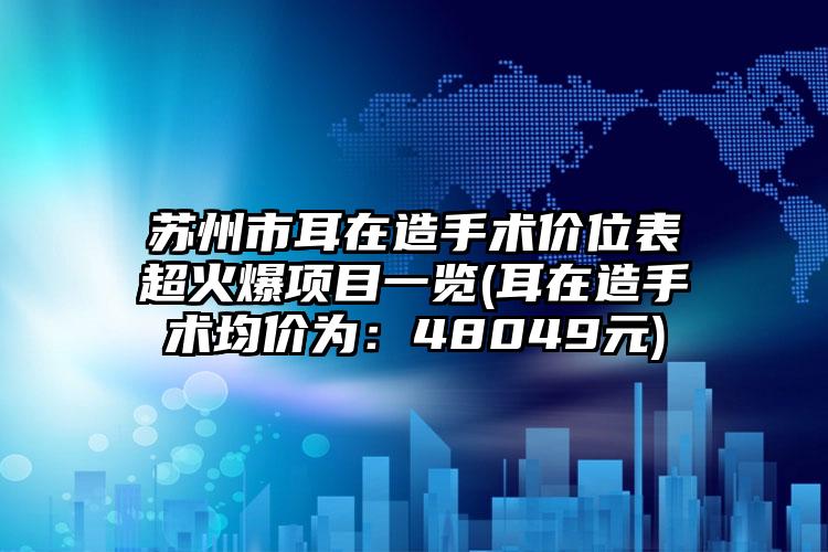 苏州市耳在造手术价位表超火爆项目一览(耳在造手术均价为：48049元)