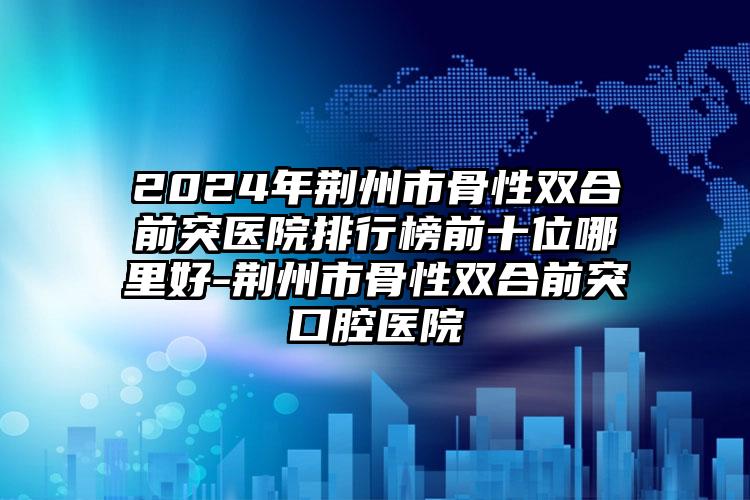 2024年荆州市骨性双合前突医院排行榜前十位哪里好-荆州市骨性双合前突口腔医院