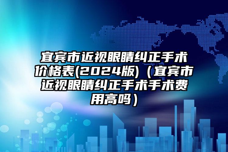 宜宾市近视眼睛纠正手术价格表(2024版)（宜宾市近视眼睛纠正手术手术费用高吗）