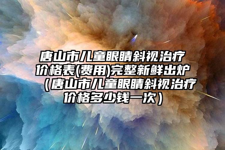 唐山市儿童眼睛斜视治疗价格表(费用)完整新鲜出炉（唐山市儿童眼睛斜视治疗价格多少钱一次）