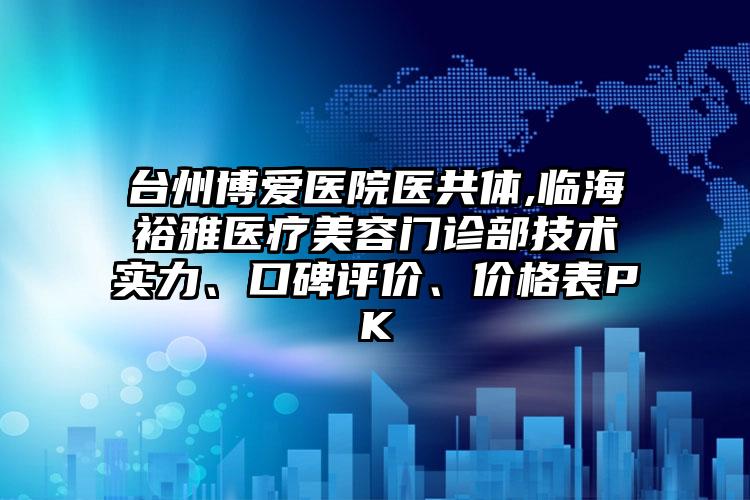 台州博爱医院医共体,临海裕雅医疗美容门诊部技术实力、口碑评价、价格表PK