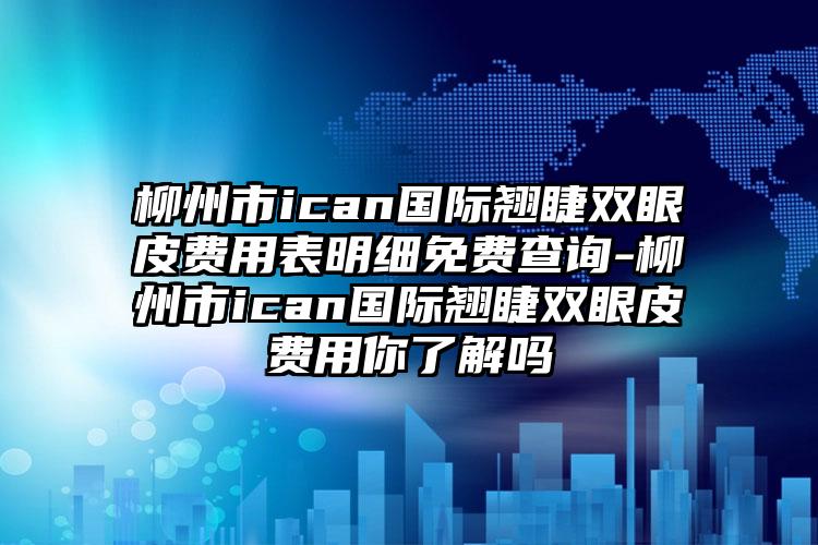 柳州市ican国际翘睫双眼皮费用表明细免费查询-柳州市ican国际翘睫双眼皮费用你了解吗